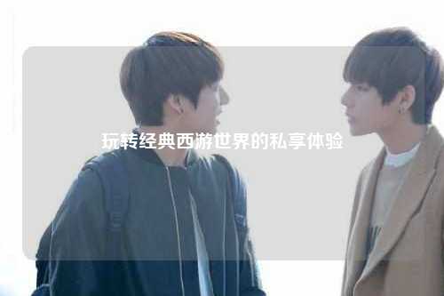 玩轉(zhuǎn)經(jīng)典西游世界的私享體驗