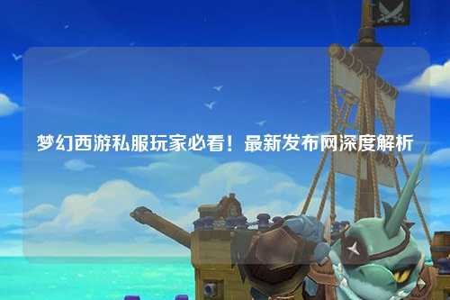 夢(mèng)幻西游私服玩家必看！最新發(fā)布網(wǎng)深度解析