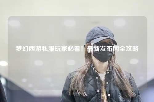 夢(mèng)幻西游私服玩家必看！最新發(fā)布網(wǎng)全攻略