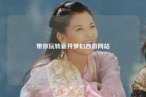 帶你玩轉(zhuǎn)新開夢幻西游網(wǎng)站