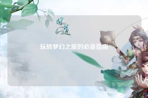 玩轉(zhuǎn)夢(mèng)幻之旅的必備指南