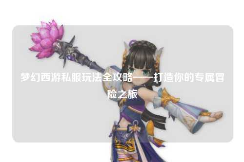 夢幻西游私服玩法全攻略——打造你的專屬冒險(xiǎn)之旅