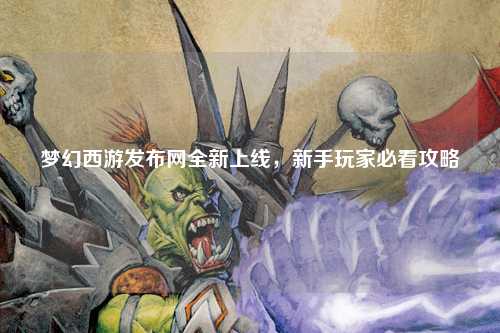夢幻西游發(fā)布網(wǎng)全新上線，新手玩家必看攻略