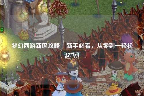 夢幻西游新區(qū)攻略 | 新手必看，從零到一輕松起飛！