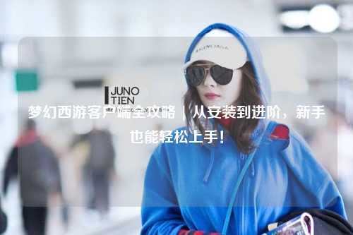 夢(mèng)幻西游客戶端全攻略 | 從安裝到進(jìn)階，新手也能輕松上手！