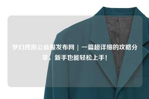 夢幻西游公益服發(fā)布網(wǎng) | 一篇超詳細(xì)的攻略分享，新手也能輕松上手！