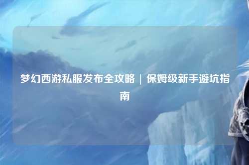 夢幻西游私服發(fā)布全攻略 | 保姆級新手避坑指南