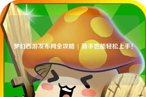 夢幻西游發(fā)布網(wǎng)全攻略 | 新手也能輕松上手！